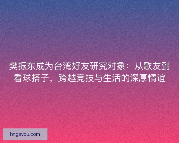 樊振东成为台湾好友研究对象：从歌友到看球搭子，跨越竞技与生活的深厚情谊